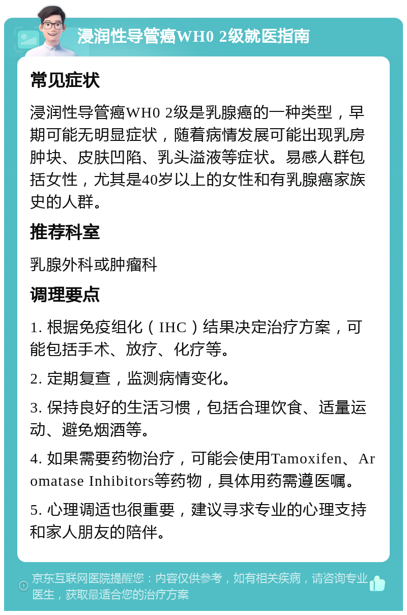 浸润性导管癌WH0 2级就医指南 常见症状 浸润性导管癌WH0 2级是乳腺癌的一种类型，早期可能无明显症状，随着病情发展可能出现乳房肿块、皮肤凹陷、乳头溢液等症状。易感人群包括女性，尤其是40岁以上的女性和有乳腺癌家族史的人群。 推荐科室 乳腺外科或肿瘤科 调理要点 1. 根据免疫组化（IHC）结果决定治疗方案，可能包括手术、放疗、化疗等。 2. 定期复查，监测病情变化。 3. 保持良好的生活习惯，包括合理饮食、适量运动、避免烟酒等。 4. 如果需要药物治疗，可能会使用Tamoxifen、Aromatase Inhibitors等药物，具体用药需遵医嘱。 5. 心理调适也很重要，建议寻求专业的心理支持和家人朋友的陪伴。