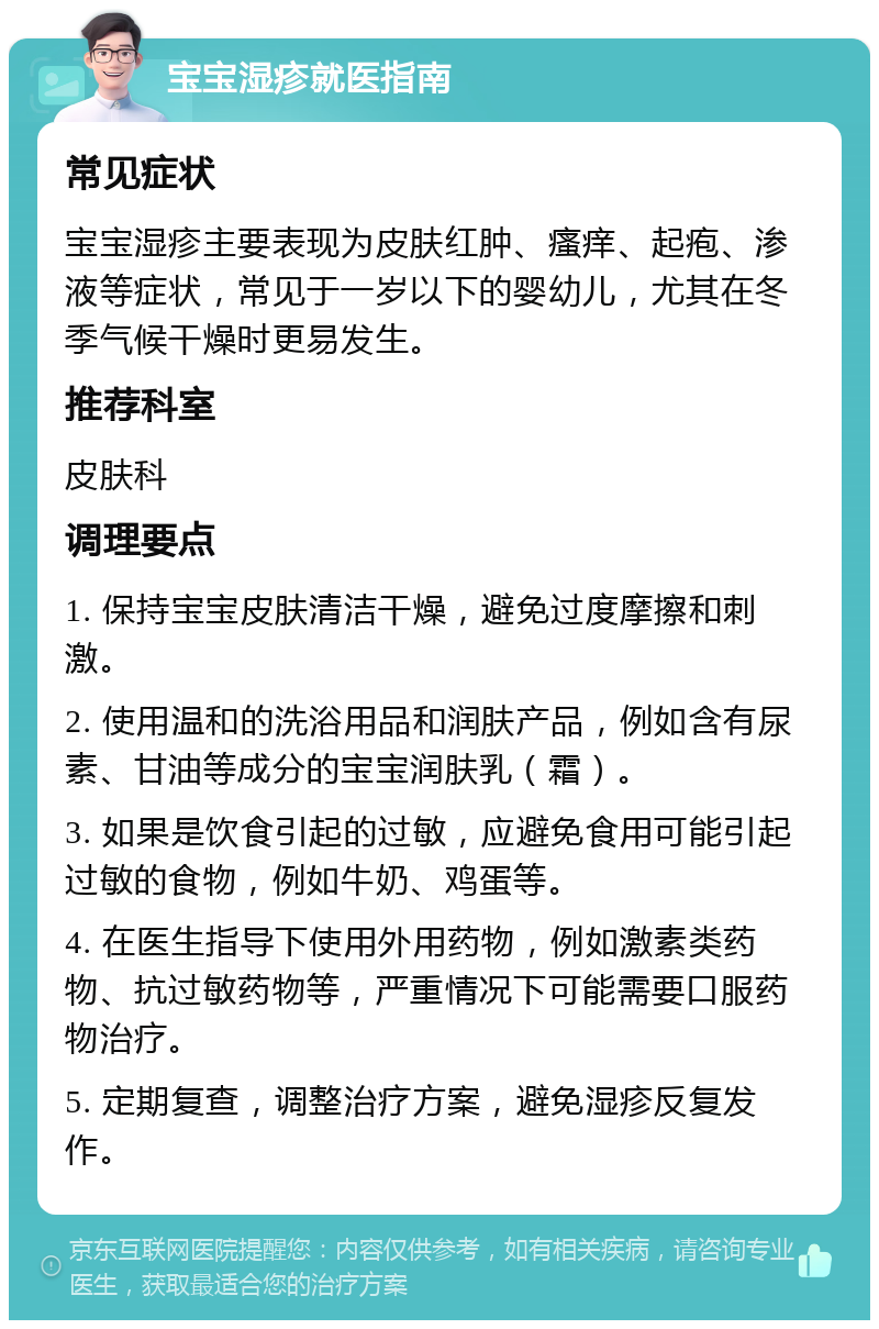 宝宝湿疹就医指南 常见症状 宝宝湿疹主要表现为皮肤红肿、瘙痒、起疱、渗液等症状，常见于一岁以下的婴幼儿，尤其在冬季气候干燥时更易发生。 推荐科室 皮肤科 调理要点 1. 保持宝宝皮肤清洁干燥，避免过度摩擦和刺激。 2. 使用温和的洗浴用品和润肤产品，例如含有尿素、甘油等成分的宝宝润肤乳（霜）。 3. 如果是饮食引起的过敏，应避免食用可能引起过敏的食物，例如牛奶、鸡蛋等。 4. 在医生指导下使用外用药物，例如激素类药物、抗过敏药物等，严重情况下可能需要口服药物治疗。 5. 定期复查，调整治疗方案，避免湿疹反复发作。