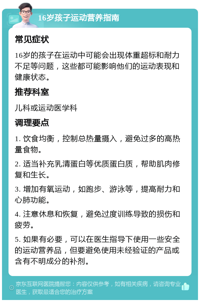 16岁孩子运动营养指南 常见症状 16岁的孩子在运动中可能会出现体重超标和耐力不足等问题，这些都可能影响他们的运动表现和健康状态。 推荐科室 儿科或运动医学科 调理要点 1. 饮食均衡，控制总热量摄入，避免过多的高热量食物。 2. 适当补充乳清蛋白等优质蛋白质，帮助肌肉修复和生长。 3. 增加有氧运动，如跑步、游泳等，提高耐力和心肺功能。 4. 注意休息和恢复，避免过度训练导致的损伤和疲劳。 5. 如果有必要，可以在医生指导下使用一些安全的运动营养品，但要避免使用未经验证的产品或含有不明成分的补剂。