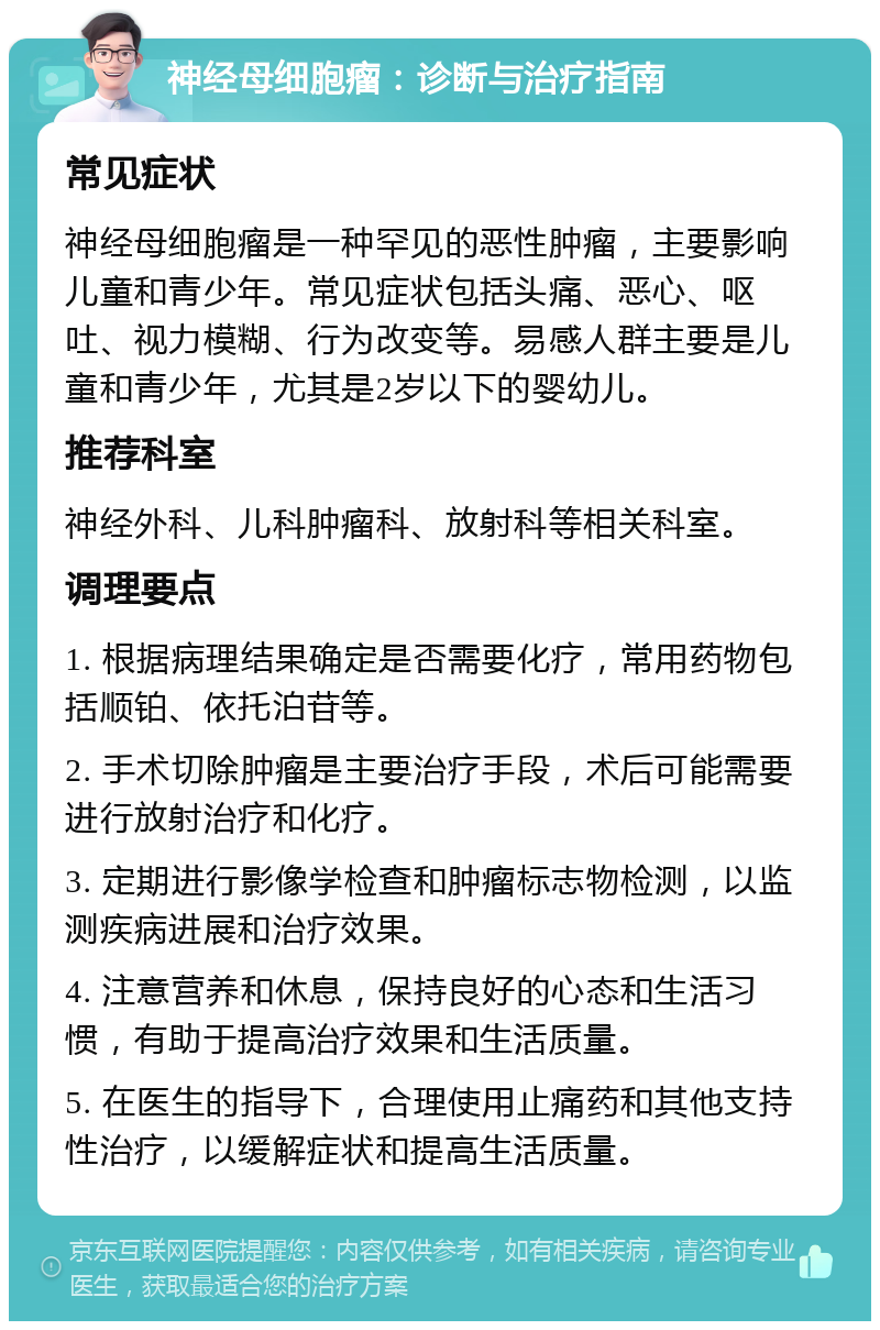 神经母细胞瘤：诊断与治疗指南 常见症状 神经母细胞瘤是一种罕见的恶性肿瘤，主要影响儿童和青少年。常见症状包括头痛、恶心、呕吐、视力模糊、行为改变等。易感人群主要是儿童和青少年，尤其是2岁以下的婴幼儿。 推荐科室 神经外科、儿科肿瘤科、放射科等相关科室。 调理要点 1. 根据病理结果确定是否需要化疗，常用药物包括顺铂、依托泊苷等。 2. 手术切除肿瘤是主要治疗手段，术后可能需要进行放射治疗和化疗。 3. 定期进行影像学检查和肿瘤标志物检测，以监测疾病进展和治疗效果。 4. 注意营养和休息，保持良好的心态和生活习惯，有助于提高治疗效果和生活质量。 5. 在医生的指导下，合理使用止痛药和其他支持性治疗，以缓解症状和提高生活质量。