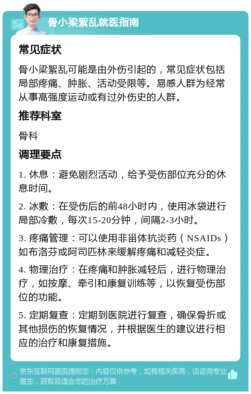 骨小梁絮乱就医指南 常见症状 骨小梁絮乱可能是由外伤引起的，常见症状包括局部疼痛、肿胀、活动受限等。易感人群为经常从事高强度运动或有过外伤史的人群。 推荐科室 骨科 调理要点 1. 休息：避免剧烈活动，给予受伤部位充分的休息时间。 2. 冰敷：在受伤后的前48小时内，使用冰袋进行局部冷敷，每次15-20分钟，间隔2-3小时。 3. 疼痛管理：可以使用非甾体抗炎药（NSAIDs）如布洛芬或阿司匹林来缓解疼痛和减轻炎症。 4. 物理治疗：在疼痛和肿胀减轻后，进行物理治疗，如按摩、牵引和康复训练等，以恢复受伤部位的功能。 5. 定期复查：定期到医院进行复查，确保骨折或其他损伤的恢复情况，并根据医生的建议进行相应的治疗和康复措施。