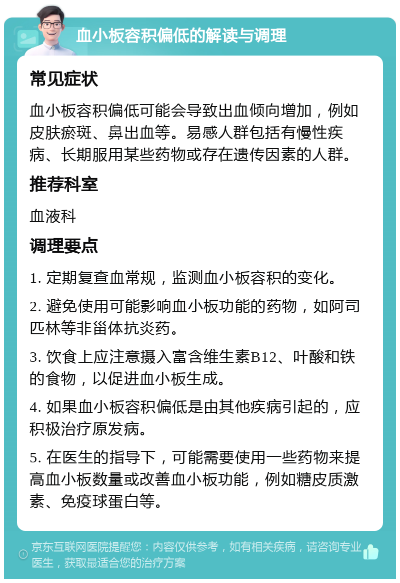 血小板容积偏低的解读与调理 常见症状 血小板容积偏低可能会导致出血倾向增加，例如皮肤瘀斑、鼻出血等。易感人群包括有慢性疾病、长期服用某些药物或存在遗传因素的人群。 推荐科室 血液科 调理要点 1. 定期复查血常规，监测血小板容积的变化。 2. 避免使用可能影响血小板功能的药物，如阿司匹林等非甾体抗炎药。 3. 饮食上应注意摄入富含维生素B12、叶酸和铁的食物，以促进血小板生成。 4. 如果血小板容积偏低是由其他疾病引起的，应积极治疗原发病。 5. 在医生的指导下，可能需要使用一些药物来提高血小板数量或改善血小板功能，例如糖皮质激素、免疫球蛋白等。