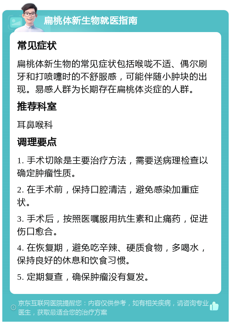 扁桃体新生物就医指南 常见症状 扁桃体新生物的常见症状包括喉咙不适、偶尔刷牙和打喷嚏时的不舒服感，可能伴随小肿块的出现。易感人群为长期存在扁桃体炎症的人群。 推荐科室 耳鼻喉科 调理要点 1. 手术切除是主要治疗方法，需要送病理检查以确定肿瘤性质。 2. 在手术前，保持口腔清洁，避免感染加重症状。 3. 手术后，按照医嘱服用抗生素和止痛药，促进伤口愈合。 4. 在恢复期，避免吃辛辣、硬质食物，多喝水，保持良好的休息和饮食习惯。 5. 定期复查，确保肿瘤没有复发。