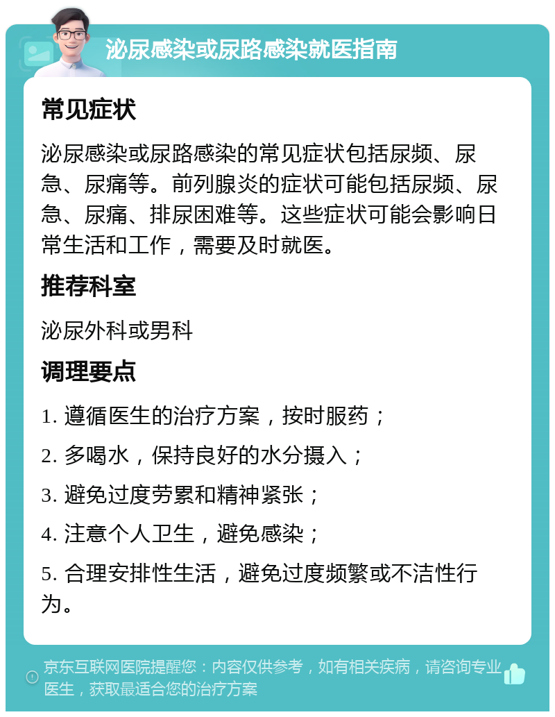 泌尿感染或尿路感染就医指南 常见症状 泌尿感染或尿路感染的常见症状包括尿频、尿急、尿痛等。前列腺炎的症状可能包括尿频、尿急、尿痛、排尿困难等。这些症状可能会影响日常生活和工作，需要及时就医。 推荐科室 泌尿外科或男科 调理要点 1. 遵循医生的治疗方案，按时服药； 2. 多喝水，保持良好的水分摄入； 3. 避免过度劳累和精神紧张； 4. 注意个人卫生，避免感染； 5. 合理安排性生活，避免过度频繁或不洁性行为。