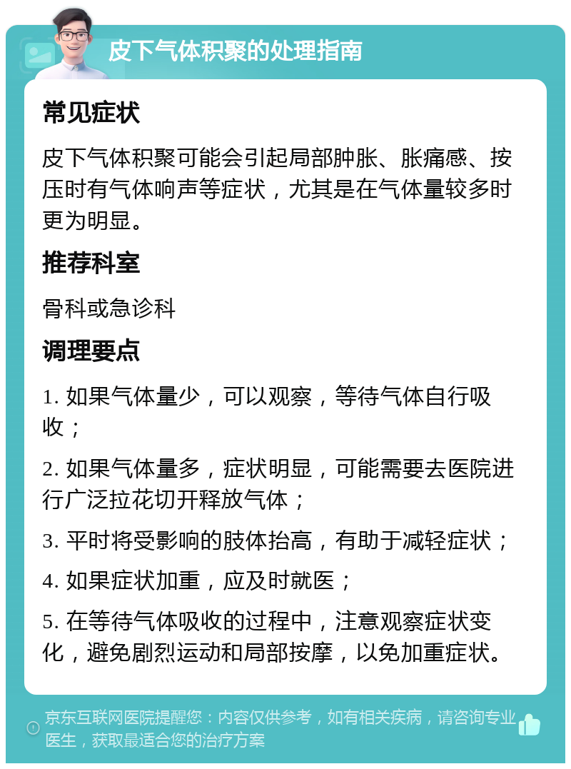 皮下气体积聚的处理指南 常见症状 皮下气体积聚可能会引起局部肿胀、胀痛感、按压时有气体响声等症状，尤其是在气体量较多时更为明显。 推荐科室 骨科或急诊科 调理要点 1. 如果气体量少，可以观察，等待气体自行吸收； 2. 如果气体量多，症状明显，可能需要去医院进行广泛拉花切开释放气体； 3. 平时将受影响的肢体抬高，有助于减轻症状； 4. 如果症状加重，应及时就医； 5. 在等待气体吸收的过程中，注意观察症状变化，避免剧烈运动和局部按摩，以免加重症状。