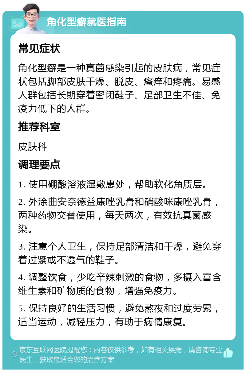 角化型癣就医指南 常见症状 角化型癣是一种真菌感染引起的皮肤病，常见症状包括脚部皮肤干燥、脱皮、瘙痒和疼痛。易感人群包括长期穿着密闭鞋子、足部卫生不佳、免疫力低下的人群。 推荐科室 皮肤科 调理要点 1. 使用硼酸溶液湿敷患处，帮助软化角质层。 2. 外涂曲安奈德益康唑乳膏和硝酸咪康唑乳膏，两种药物交替使用，每天两次，有效抗真菌感染。 3. 注意个人卫生，保持足部清洁和干燥，避免穿着过紧或不透气的鞋子。 4. 调整饮食，少吃辛辣刺激的食物，多摄入富含维生素和矿物质的食物，增强免疫力。 5. 保持良好的生活习惯，避免熬夜和过度劳累，适当运动，减轻压力，有助于病情康复。