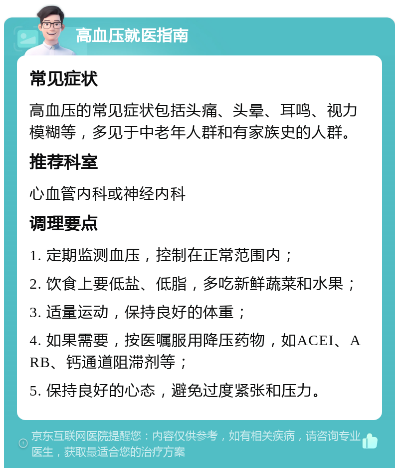 高血压就医指南 常见症状 高血压的常见症状包括头痛、头晕、耳鸣、视力模糊等，多见于中老年人群和有家族史的人群。 推荐科室 心血管内科或神经内科 调理要点 1. 定期监测血压，控制在正常范围内； 2. 饮食上要低盐、低脂，多吃新鲜蔬菜和水果； 3. 适量运动，保持良好的体重； 4. 如果需要，按医嘱服用降压药物，如ACEI、ARB、钙通道阻滞剂等； 5. 保持良好的心态，避免过度紧张和压力。