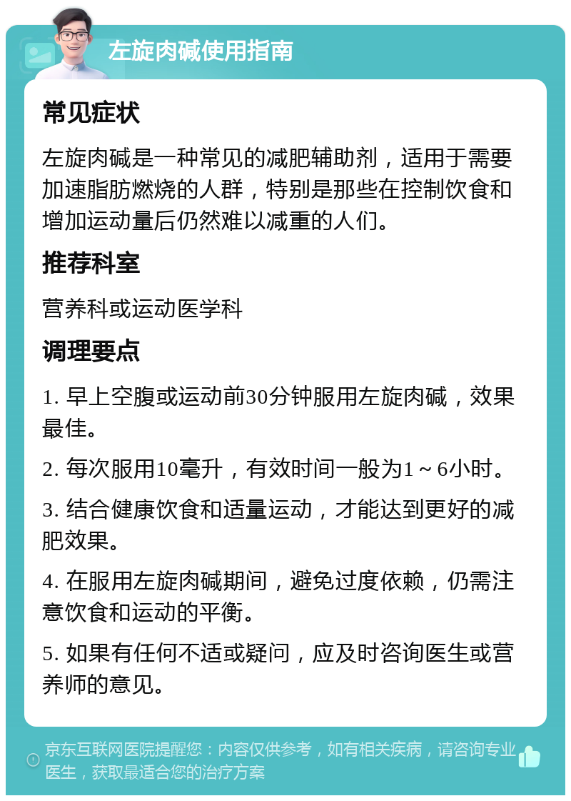 左旋肉碱使用指南 常见症状 左旋肉碱是一种常见的减肥辅助剂，适用于需要加速脂肪燃烧的人群，特别是那些在控制饮食和增加运动量后仍然难以减重的人们。 推荐科室 营养科或运动医学科 调理要点 1. 早上空腹或运动前30分钟服用左旋肉碱，效果最佳。 2. 每次服用10毫升，有效时间一般为1～6小时。 3. 结合健康饮食和适量运动，才能达到更好的减肥效果。 4. 在服用左旋肉碱期间，避免过度依赖，仍需注意饮食和运动的平衡。 5. 如果有任何不适或疑问，应及时咨询医生或营养师的意见。