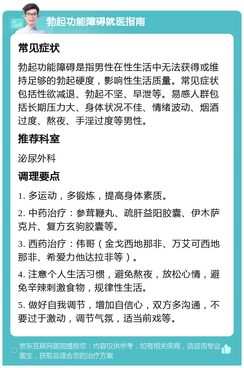 勃起功能障碍就医指南 常见症状 勃起功能障碍是指男性在性生活中无法获得或维持足够的勃起硬度，影响性生活质量。常见症状包括性欲减退、勃起不坚、早泄等。易感人群包括长期压力大、身体状况不佳、情绪波动、烟酒过度、熬夜、手淫过度等男性。 推荐科室 泌尿外科 调理要点 1. 多运动，多锻炼，提高身体素质。 2. 中药治疗：参茸鞭丸、疏肝益阳胶囊、伊木萨克片、复方玄驹胶囊等。 3. 西药治疗：伟哥（金戈西地那非、万艾可西地那非、希爱力他达拉非等）。 4. 注意个人生活习惯，避免熬夜，放松心情，避免辛辣刺激食物，规律性生活。 5. 做好自我调节，增加自信心，双方多沟通，不要过于激动，调节气氛，适当前戏等。