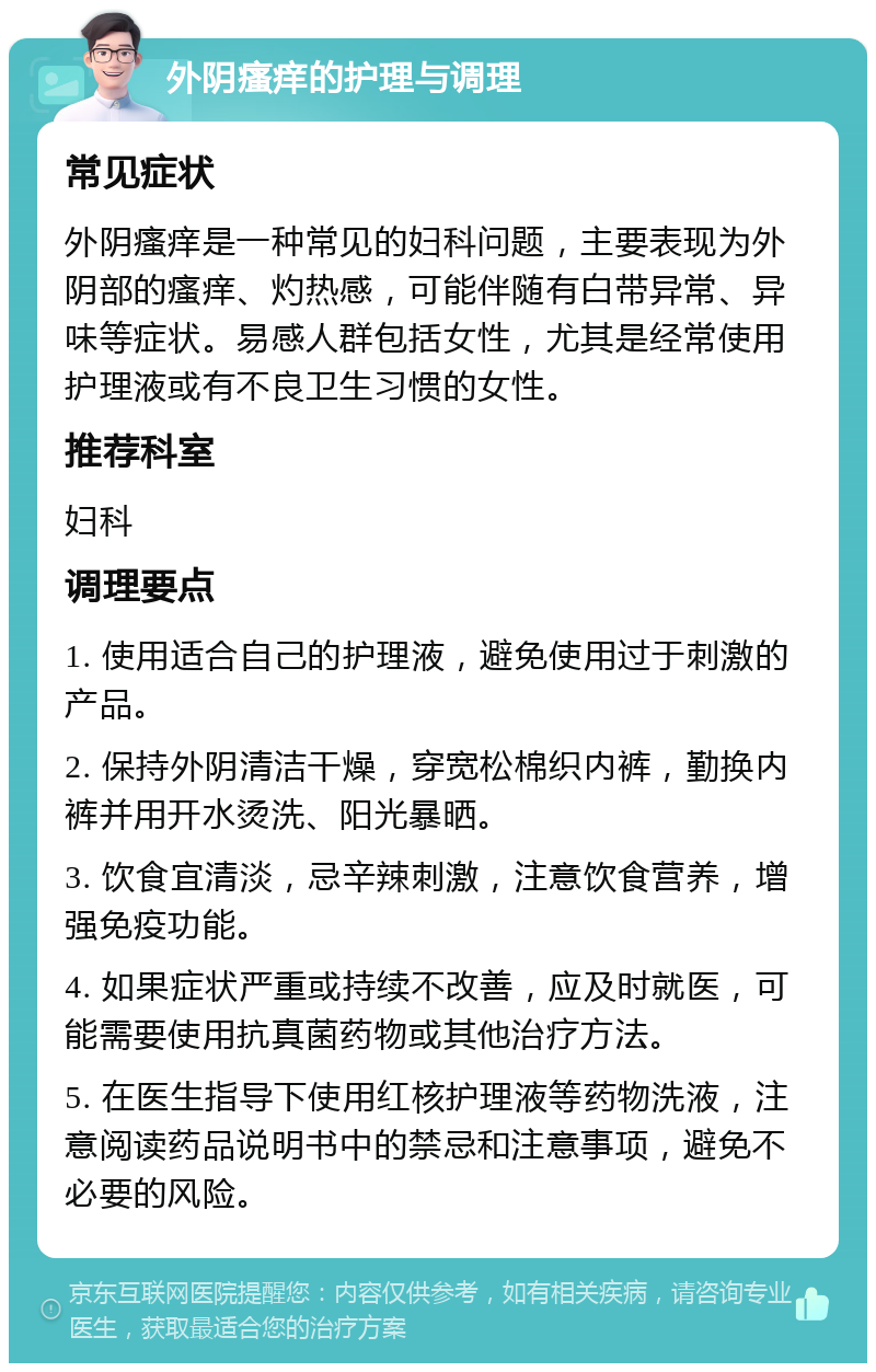 外阴瘙痒的护理与调理 常见症状 外阴瘙痒是一种常见的妇科问题，主要表现为外阴部的瘙痒、灼热感，可能伴随有白带异常、异味等症状。易感人群包括女性，尤其是经常使用护理液或有不良卫生习惯的女性。 推荐科室 妇科 调理要点 1. 使用适合自己的护理液，避免使用过于刺激的产品。 2. 保持外阴清洁干燥，穿宽松棉织内裤，勤换内裤并用开水烫洗、阳光暴晒。 3. 饮食宜清淡，忌辛辣刺激，注意饮食营养，增强免疫功能。 4. 如果症状严重或持续不改善，应及时就医，可能需要使用抗真菌药物或其他治疗方法。 5. 在医生指导下使用红核护理液等药物洗液，注意阅读药品说明书中的禁忌和注意事项，避免不必要的风险。