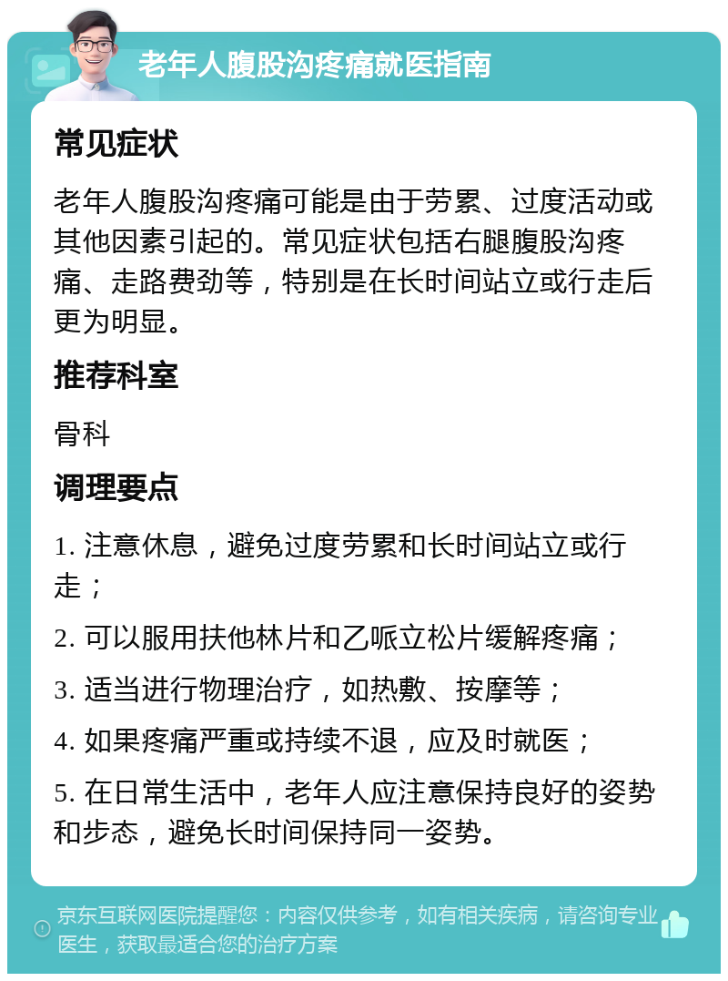 老年人腹股沟疼痛就医指南 常见症状 老年人腹股沟疼痛可能是由于劳累、过度活动或其他因素引起的。常见症状包括右腿腹股沟疼痛、走路费劲等，特别是在长时间站立或行走后更为明显。 推荐科室 骨科 调理要点 1. 注意休息，避免过度劳累和长时间站立或行走； 2. 可以服用扶他林片和乙哌立松片缓解疼痛； 3. 适当进行物理治疗，如热敷、按摩等； 4. 如果疼痛严重或持续不退，应及时就医； 5. 在日常生活中，老年人应注意保持良好的姿势和步态，避免长时间保持同一姿势。