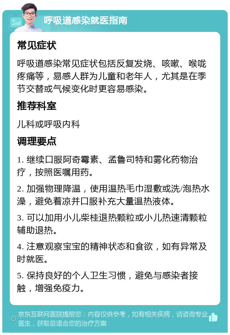 呼吸道感染就医指南 常见症状 呼吸道感染常见症状包括反复发烧、咳嗽、喉咙疼痛等，易感人群为儿童和老年人，尤其是在季节交替或气候变化时更容易感染。 推荐科室 儿科或呼吸内科 调理要点 1. 继续口服阿奇霉素、孟鲁司特和雾化药物治疗，按照医嘱用药。 2. 加强物理降温，使用温热毛巾湿敷或洗/泡热水澡，避免着凉并口服补充大量温热液体。 3. 可以加用小儿柴桂退热颗粒或小儿热速清颗粒辅助退热。 4. 注意观察宝宝的精神状态和食欲，如有异常及时就医。 5. 保持良好的个人卫生习惯，避免与感染者接触，增强免疫力。