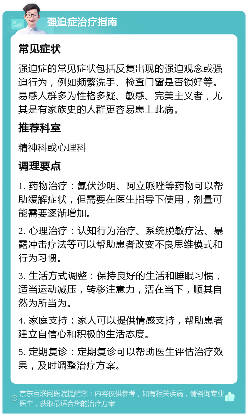 强迫症治疗指南 常见症状 强迫症的常见症状包括反复出现的强迫观念或强迫行为，例如频繁洗手、检查门窗是否锁好等。易感人群多为性格多疑、敏感、完美主义者，尤其是有家族史的人群更容易患上此病。 推荐科室 精神科或心理科 调理要点 1. 药物治疗：氟伏沙明、阿立哌唑等药物可以帮助缓解症状，但需要在医生指导下使用，剂量可能需要逐渐增加。 2. 心理治疗：认知行为治疗、系统脱敏疗法、暴露冲击疗法等可以帮助患者改变不良思维模式和行为习惯。 3. 生活方式调整：保持良好的生活和睡眠习惯，适当运动减压，转移注意力，活在当下，顺其自然为所当为。 4. 家庭支持：家人可以提供情感支持，帮助患者建立自信心和积极的生活态度。 5. 定期复诊：定期复诊可以帮助医生评估治疗效果，及时调整治疗方案。