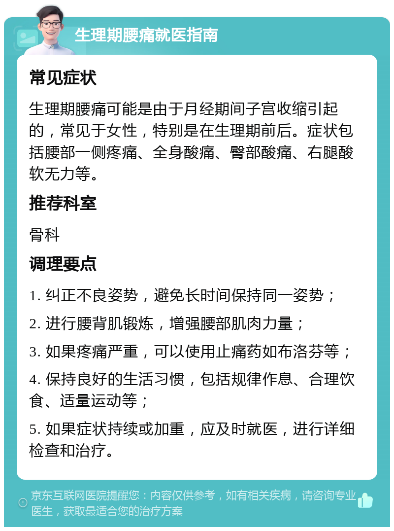 生理期腰痛就医指南 常见症状 生理期腰痛可能是由于月经期间子宫收缩引起的，常见于女性，特别是在生理期前后。症状包括腰部一侧疼痛、全身酸痛、臀部酸痛、右腿酸软无力等。 推荐科室 骨科 调理要点 1. 纠正不良姿势，避免长时间保持同一姿势； 2. 进行腰背肌锻炼，增强腰部肌肉力量； 3. 如果疼痛严重，可以使用止痛药如布洛芬等； 4. 保持良好的生活习惯，包括规律作息、合理饮食、适量运动等； 5. 如果症状持续或加重，应及时就医，进行详细检查和治疗。