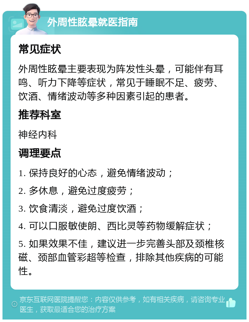 外周性眩晕就医指南 常见症状 外周性眩晕主要表现为阵发性头晕，可能伴有耳鸣、听力下降等症状，常见于睡眠不足、疲劳、饮酒、情绪波动等多种因素引起的患者。 推荐科室 神经内科 调理要点 1. 保持良好的心态，避免情绪波动； 2. 多休息，避免过度疲劳； 3. 饮食清淡，避免过度饮酒； 4. 可以口服敏使朗、西比灵等药物缓解症状； 5. 如果效果不佳，建议进一步完善头部及颈椎核磁、颈部血管彩超等检查，排除其他疾病的可能性。