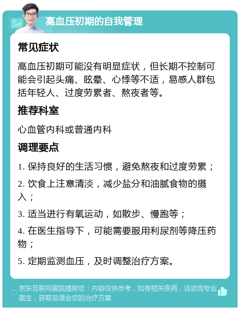 高血压初期的自我管理 常见症状 高血压初期可能没有明显症状，但长期不控制可能会引起头痛、眩晕、心悸等不适，易感人群包括年轻人、过度劳累者、熬夜者等。 推荐科室 心血管内科或普通内科 调理要点 1. 保持良好的生活习惯，避免熬夜和过度劳累； 2. 饮食上注意清淡，减少盐分和油腻食物的摄入； 3. 适当进行有氧运动，如散步、慢跑等； 4. 在医生指导下，可能需要服用利尿剂等降压药物； 5. 定期监测血压，及时调整治疗方案。