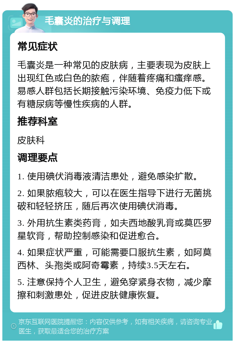 毛囊炎的治疗与调理 常见症状 毛囊炎是一种常见的皮肤病，主要表现为皮肤上出现红色或白色的脓疱，伴随着疼痛和瘙痒感。易感人群包括长期接触污染环境、免疫力低下或有糖尿病等慢性疾病的人群。 推荐科室 皮肤科 调理要点 1. 使用碘伏消毒液清洁患处，避免感染扩散。 2. 如果脓疱较大，可以在医生指导下进行无菌挑破和轻轻挤压，随后再次使用碘伏消毒。 3. 外用抗生素类药膏，如夫西地酸乳膏或莫匹罗星软膏，帮助控制感染和促进愈合。 4. 如果症状严重，可能需要口服抗生素，如阿莫西林、头孢类或阿奇霉素，持续3.5天左右。 5. 注意保持个人卫生，避免穿紧身衣物，减少摩擦和刺激患处，促进皮肤健康恢复。