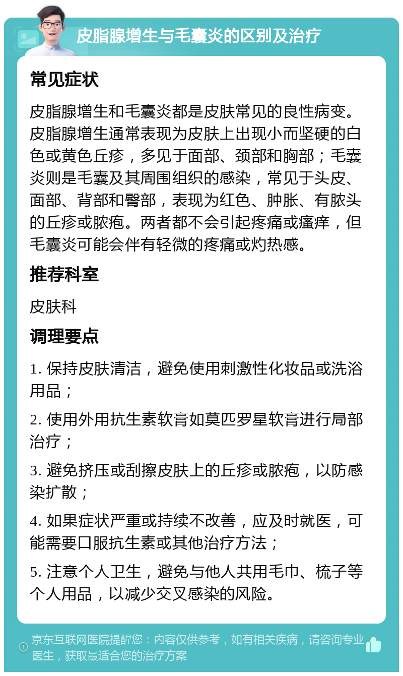 皮脂腺增生与毛囊炎的区别及治疗 常见症状 皮脂腺增生和毛囊炎都是皮肤常见的良性病变。皮脂腺增生通常表现为皮肤上出现小而坚硬的白色或黄色丘疹，多见于面部、颈部和胸部；毛囊炎则是毛囊及其周围组织的感染，常见于头皮、面部、背部和臀部，表现为红色、肿胀、有脓头的丘疹或脓疱。两者都不会引起疼痛或瘙痒，但毛囊炎可能会伴有轻微的疼痛或灼热感。 推荐科室 皮肤科 调理要点 1. 保持皮肤清洁，避免使用刺激性化妆品或洗浴用品； 2. 使用外用抗生素软膏如莫匹罗星软膏进行局部治疗； 3. 避免挤压或刮擦皮肤上的丘疹或脓疱，以防感染扩散； 4. 如果症状严重或持续不改善，应及时就医，可能需要口服抗生素或其他治疗方法； 5. 注意个人卫生，避免与他人共用毛巾、梳子等个人用品，以减少交叉感染的风险。