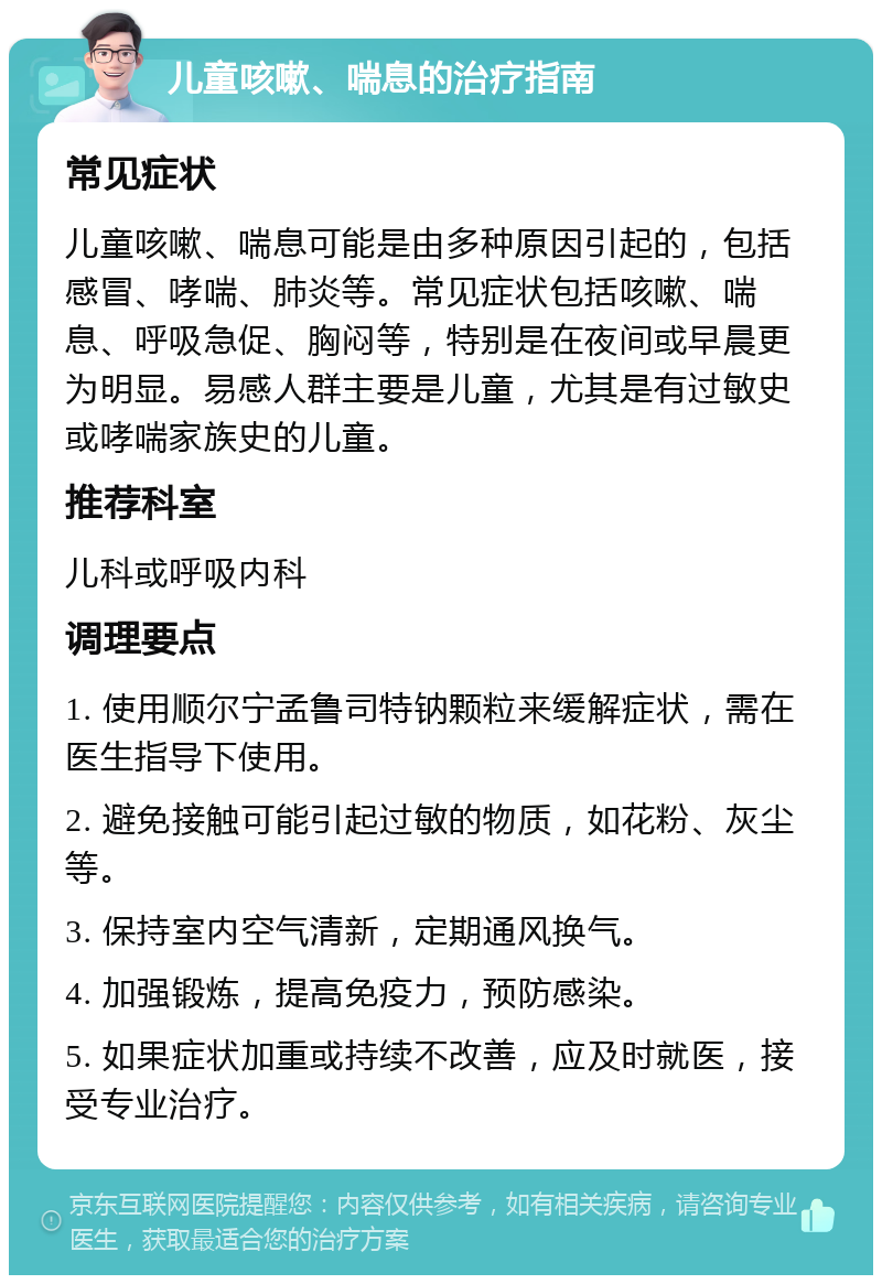 儿童咳嗽、喘息的治疗指南 常见症状 儿童咳嗽、喘息可能是由多种原因引起的，包括感冒、哮喘、肺炎等。常见症状包括咳嗽、喘息、呼吸急促、胸闷等，特别是在夜间或早晨更为明显。易感人群主要是儿童，尤其是有过敏史或哮喘家族史的儿童。 推荐科室 儿科或呼吸内科 调理要点 1. 使用顺尔宁孟鲁司特钠颗粒来缓解症状，需在医生指导下使用。 2. 避免接触可能引起过敏的物质，如花粉、灰尘等。 3. 保持室内空气清新，定期通风换气。 4. 加强锻炼，提高免疫力，预防感染。 5. 如果症状加重或持续不改善，应及时就医，接受专业治疗。