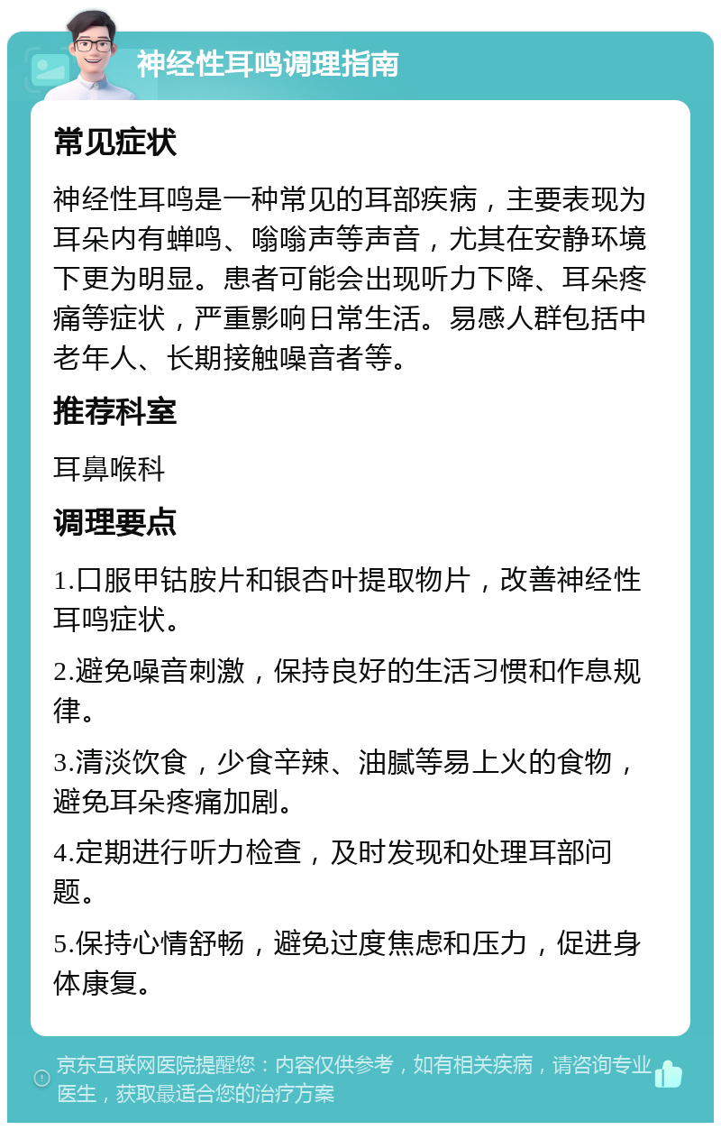 神经性耳鸣调理指南 常见症状 神经性耳鸣是一种常见的耳部疾病，主要表现为耳朵内有蝉鸣、嗡嗡声等声音，尤其在安静环境下更为明显。患者可能会出现听力下降、耳朵疼痛等症状，严重影响日常生活。易感人群包括中老年人、长期接触噪音者等。 推荐科室 耳鼻喉科 调理要点 1.口服甲钴胺片和银杏叶提取物片，改善神经性耳鸣症状。 2.避免噪音刺激，保持良好的生活习惯和作息规律。 3.清淡饮食，少食辛辣、油腻等易上火的食物，避免耳朵疼痛加剧。 4.定期进行听力检查，及时发现和处理耳部问题。 5.保持心情舒畅，避免过度焦虑和压力，促进身体康复。