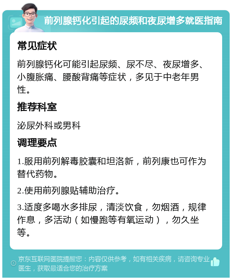 前列腺钙化引起的尿频和夜尿增多就医指南 常见症状 前列腺钙化可能引起尿频、尿不尽、夜尿增多、小腹胀痛、腰酸背痛等症状，多见于中老年男性。 推荐科室 泌尿外科或男科 调理要点 1.服用前列解毒胶囊和坦洛新，前列康也可作为替代药物。 2.使用前列腺贴辅助治疗。 3.适度多喝水多排尿，清淡饮食，勿烟酒，规律作息，多活动（如慢跑等有氧运动），勿久坐等。