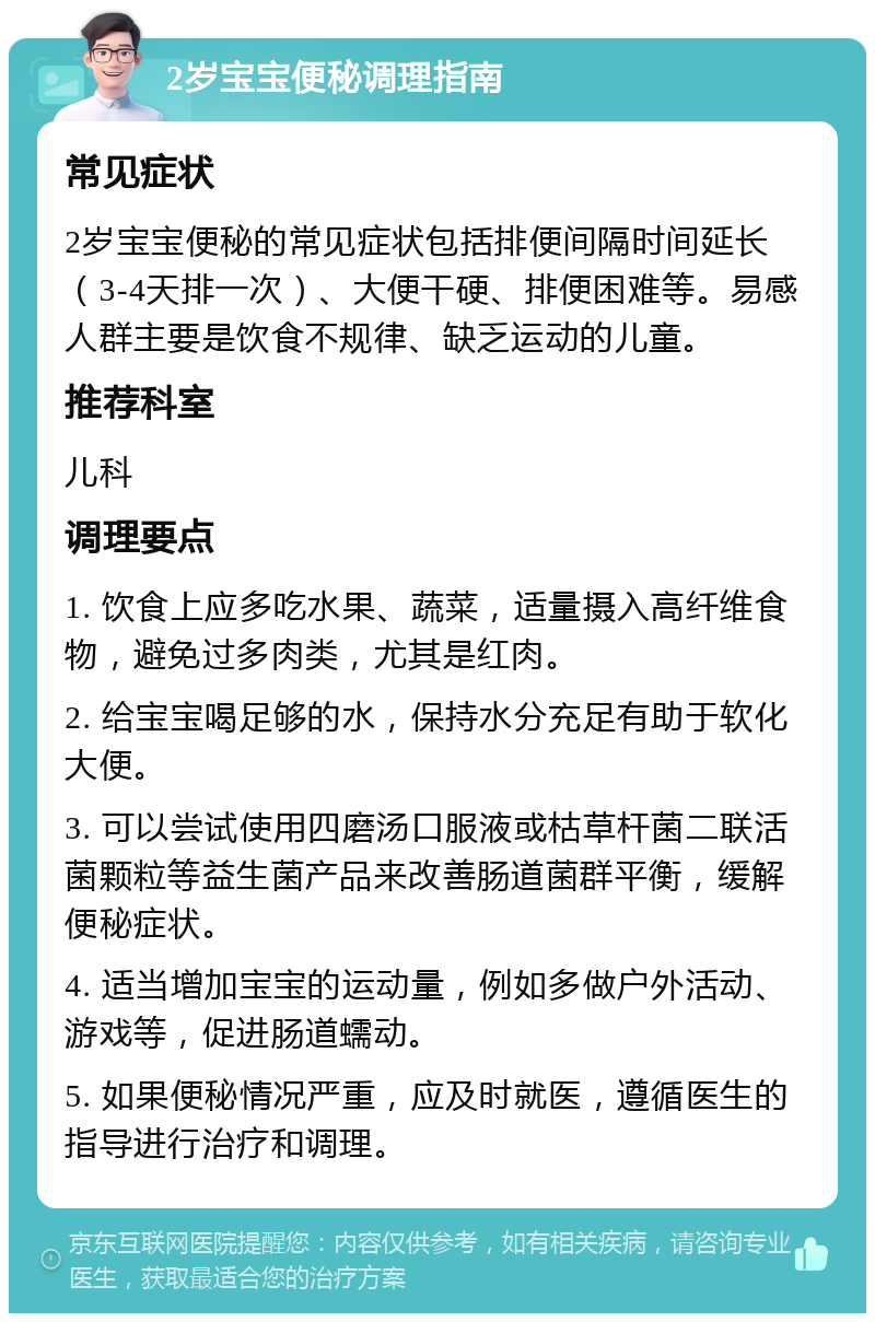 2岁宝宝便秘调理指南 常见症状 2岁宝宝便秘的常见症状包括排便间隔时间延长（3-4天排一次）、大便干硬、排便困难等。易感人群主要是饮食不规律、缺乏运动的儿童。 推荐科室 儿科 调理要点 1. 饮食上应多吃水果、蔬菜，适量摄入高纤维食物，避免过多肉类，尤其是红肉。 2. 给宝宝喝足够的水，保持水分充足有助于软化大便。 3. 可以尝试使用四磨汤口服液或枯草杆菌二联活菌颗粒等益生菌产品来改善肠道菌群平衡，缓解便秘症状。 4. 适当增加宝宝的运动量，例如多做户外活动、游戏等，促进肠道蠕动。 5. 如果便秘情况严重，应及时就医，遵循医生的指导进行治疗和调理。