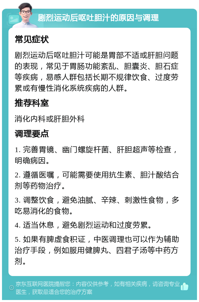 剧烈运动后呕吐胆汁的原因与调理 常见症状 剧烈运动后呕吐胆汁可能是胃部不适或肝胆问题的表现，常见于胃肠功能紊乱、胆囊炎、胆石症等疾病，易感人群包括长期不规律饮食、过度劳累或有慢性消化系统疾病的人群。 推荐科室 消化内科或肝胆外科 调理要点 1. 完善胃镜、幽门螺旋杆菌、肝胆超声等检查，明确病因。 2. 遵循医嘱，可能需要使用抗生素、胆汁酸结合剂等药物治疗。 3. 调整饮食，避免油腻、辛辣、刺激性食物，多吃易消化的食物。 4. 适当休息，避免剧烈运动和过度劳累。 5. 如果有脾虚食积证，中医调理也可以作为辅助治疗手段，例如服用健脾丸、四君子汤等中药方剂。