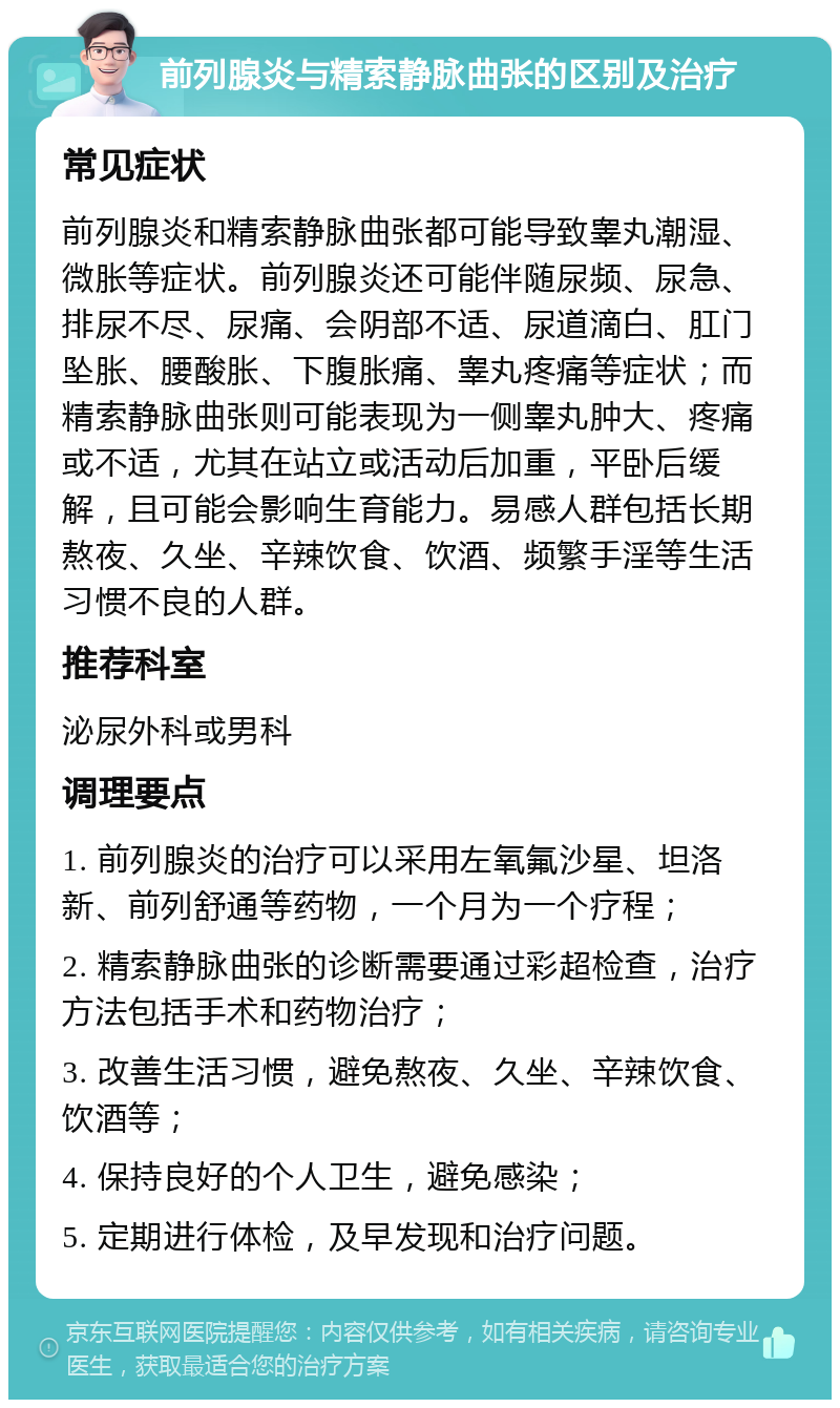 前列腺炎与精索静脉曲张的区别及治疗 常见症状 前列腺炎和精索静脉曲张都可能导致睾丸潮湿、微胀等症状。前列腺炎还可能伴随尿频、尿急、排尿不尽、尿痛、会阴部不适、尿道滴白、肛门坠胀、腰酸胀、下腹胀痛、睾丸疼痛等症状；而精索静脉曲张则可能表现为一侧睾丸肿大、疼痛或不适，尤其在站立或活动后加重，平卧后缓解，且可能会影响生育能力。易感人群包括长期熬夜、久坐、辛辣饮食、饮酒、频繁手淫等生活习惯不良的人群。 推荐科室 泌尿外科或男科 调理要点 1. 前列腺炎的治疗可以采用左氧氟沙星、坦洛新、前列舒通等药物，一个月为一个疗程； 2. 精索静脉曲张的诊断需要通过彩超检查，治疗方法包括手术和药物治疗； 3. 改善生活习惯，避免熬夜、久坐、辛辣饮食、饮酒等； 4. 保持良好的个人卫生，避免感染； 5. 定期进行体检，及早发现和治疗问题。