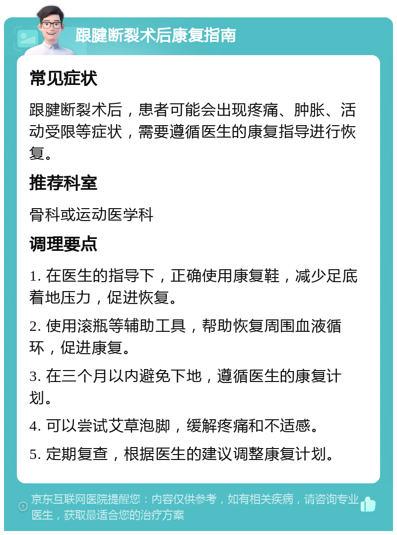 跟腱断裂术后康复指南 常见症状 跟腱断裂术后，患者可能会出现疼痛、肿胀、活动受限等症状，需要遵循医生的康复指导进行恢复。 推荐科室 骨科或运动医学科 调理要点 1. 在医生的指导下，正确使用康复鞋，减少足底着地压力，促进恢复。 2. 使用滚瓶等辅助工具，帮助恢复周围血液循环，促进康复。 3. 在三个月以内避免下地，遵循医生的康复计划。 4. 可以尝试艾草泡脚，缓解疼痛和不适感。 5. 定期复查，根据医生的建议调整康复计划。