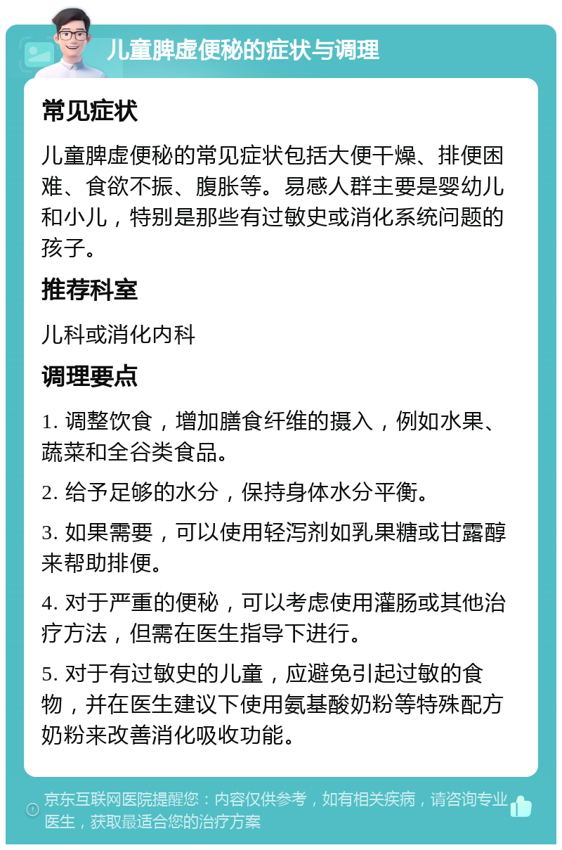 儿童脾虚便秘的症状与调理 常见症状 儿童脾虚便秘的常见症状包括大便干燥、排便困难、食欲不振、腹胀等。易感人群主要是婴幼儿和小儿，特别是那些有过敏史或消化系统问题的孩子。 推荐科室 儿科或消化内科 调理要点 1. 调整饮食，增加膳食纤维的摄入，例如水果、蔬菜和全谷类食品。 2. 给予足够的水分，保持身体水分平衡。 3. 如果需要，可以使用轻泻剂如乳果糖或甘露醇来帮助排便。 4. 对于严重的便秘，可以考虑使用灌肠或其他治疗方法，但需在医生指导下进行。 5. 对于有过敏史的儿童，应避免引起过敏的食物，并在医生建议下使用氨基酸奶粉等特殊配方奶粉来改善消化吸收功能。