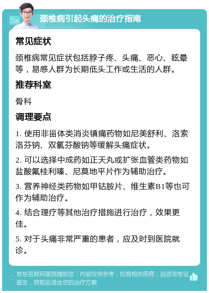 颈椎病引起头痛的治疗指南 常见症状 颈椎病常见症状包括脖子疼、头痛、恶心、眩晕等，易感人群为长期低头工作或生活的人群。 推荐科室 骨科 调理要点 1. 使用非甾体类消炎镇痛药物如尼美舒利、洛索洛芬钠、双氯芬酸钠等缓解头痛症状。 2. 可以选择中成药如正天丸或扩张血管类药物如盐酸氟桂利嗪、尼莫地平片作为辅助治疗。 3. 营养神经类药物如甲钴胺片、维生素B1等也可作为辅助治疗。 4. 结合理疗等其他治疗措施进行治疗，效果更佳。 5. 对于头痛非常严重的患者，应及时到医院就诊。