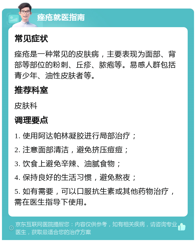 痤疮就医指南 常见症状 痤疮是一种常见的皮肤病，主要表现为面部、背部等部位的粉刺、丘疹、脓疱等。易感人群包括青少年、油性皮肤者等。 推荐科室 皮肤科 调理要点 1. 使用阿达帕林凝胶进行局部治疗； 2. 注意面部清洁，避免挤压痘痘； 3. 饮食上避免辛辣、油腻食物； 4. 保持良好的生活习惯，避免熬夜； 5. 如有需要，可以口服抗生素或其他药物治疗，需在医生指导下使用。