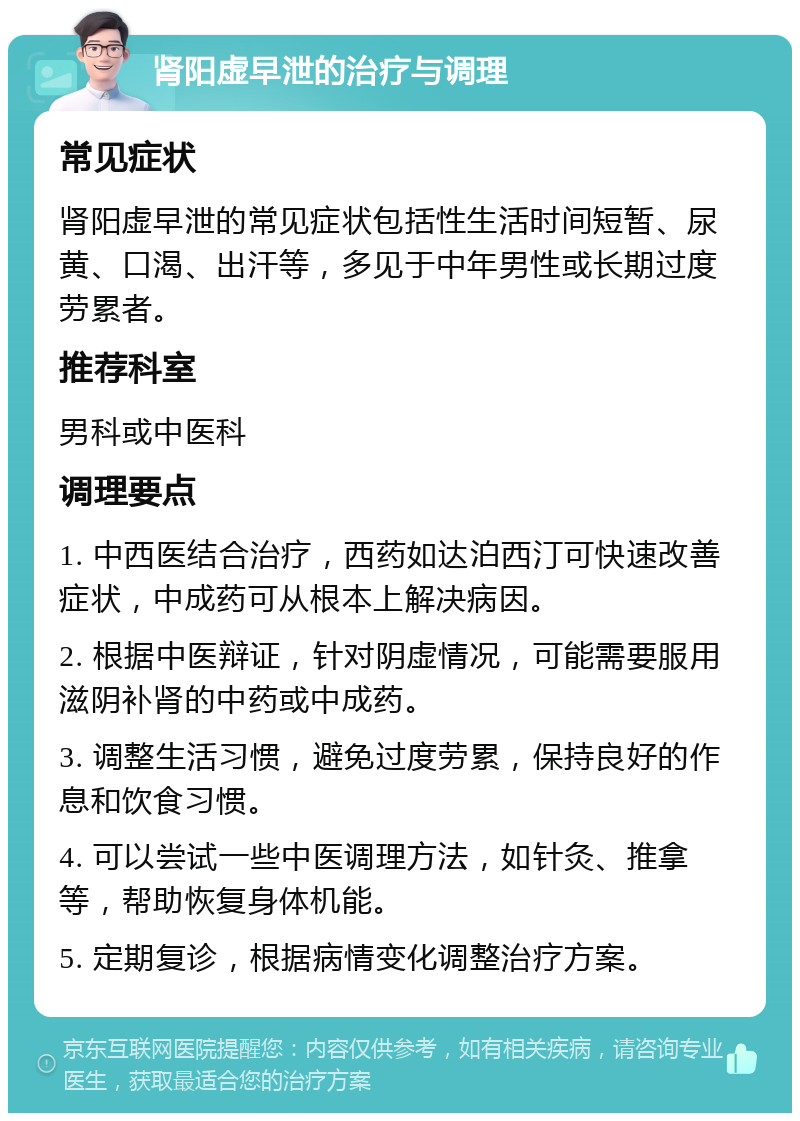 肾阳虚早泄的治疗与调理 常见症状 肾阳虚早泄的常见症状包括性生活时间短暂、尿黄、口渴、出汗等，多见于中年男性或长期过度劳累者。 推荐科室 男科或中医科 调理要点 1. 中西医结合治疗，西药如达泊西汀可快速改善症状，中成药可从根本上解决病因。 2. 根据中医辩证，针对阴虚情况，可能需要服用滋阴补肾的中药或中成药。 3. 调整生活习惯，避免过度劳累，保持良好的作息和饮食习惯。 4. 可以尝试一些中医调理方法，如针灸、推拿等，帮助恢复身体机能。 5. 定期复诊，根据病情变化调整治疗方案。