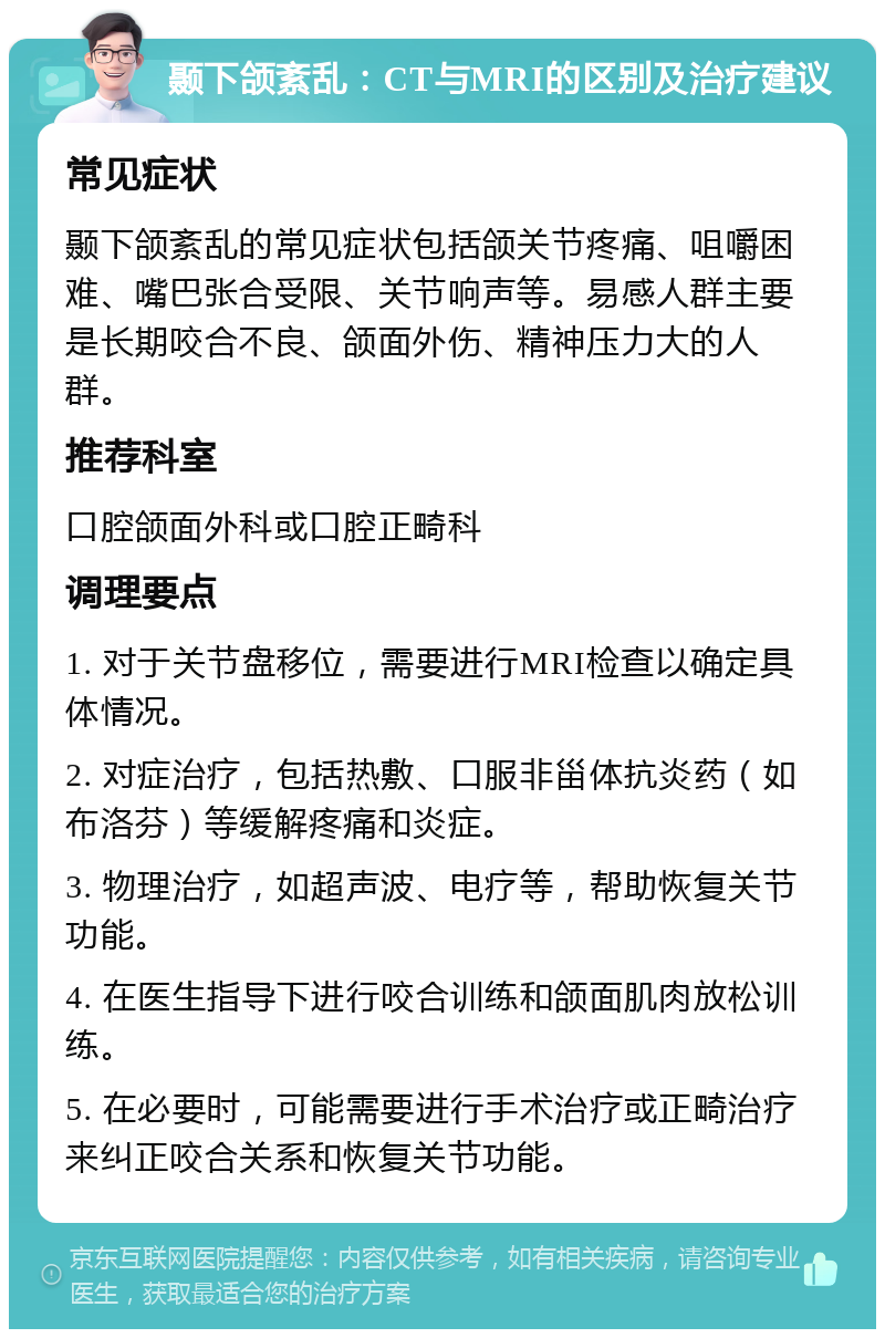 颞下颌紊乱：CT与MRI的区别及治疗建议 常见症状 颞下颌紊乱的常见症状包括颌关节疼痛、咀嚼困难、嘴巴张合受限、关节响声等。易感人群主要是长期咬合不良、颌面外伤、精神压力大的人群。 推荐科室 口腔颌面外科或口腔正畸科 调理要点 1. 对于关节盘移位，需要进行MRI检查以确定具体情况。 2. 对症治疗，包括热敷、口服非甾体抗炎药（如布洛芬）等缓解疼痛和炎症。 3. 物理治疗，如超声波、电疗等，帮助恢复关节功能。 4. 在医生指导下进行咬合训练和颌面肌肉放松训练。 5. 在必要时，可能需要进行手术治疗或正畸治疗来纠正咬合关系和恢复关节功能。