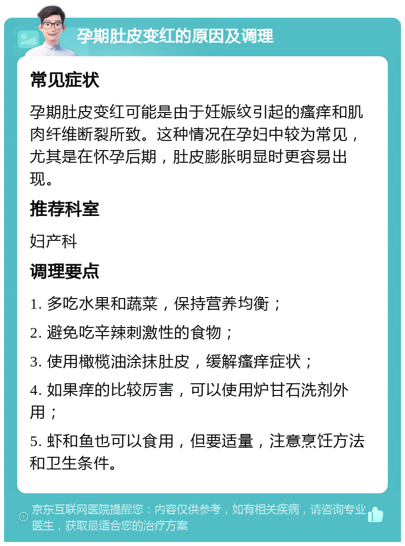 孕期肚皮变红的原因及调理 常见症状 孕期肚皮变红可能是由于妊娠纹引起的瘙痒和肌肉纤维断裂所致。这种情况在孕妇中较为常见，尤其是在怀孕后期，肚皮膨胀明显时更容易出现。 推荐科室 妇产科 调理要点 1. 多吃水果和蔬菜，保持营养均衡； 2. 避免吃辛辣刺激性的食物； 3. 使用橄榄油涂抹肚皮，缓解瘙痒症状； 4. 如果痒的比较厉害，可以使用炉甘石洗剂外用； 5. 虾和鱼也可以食用，但要适量，注意烹饪方法和卫生条件。