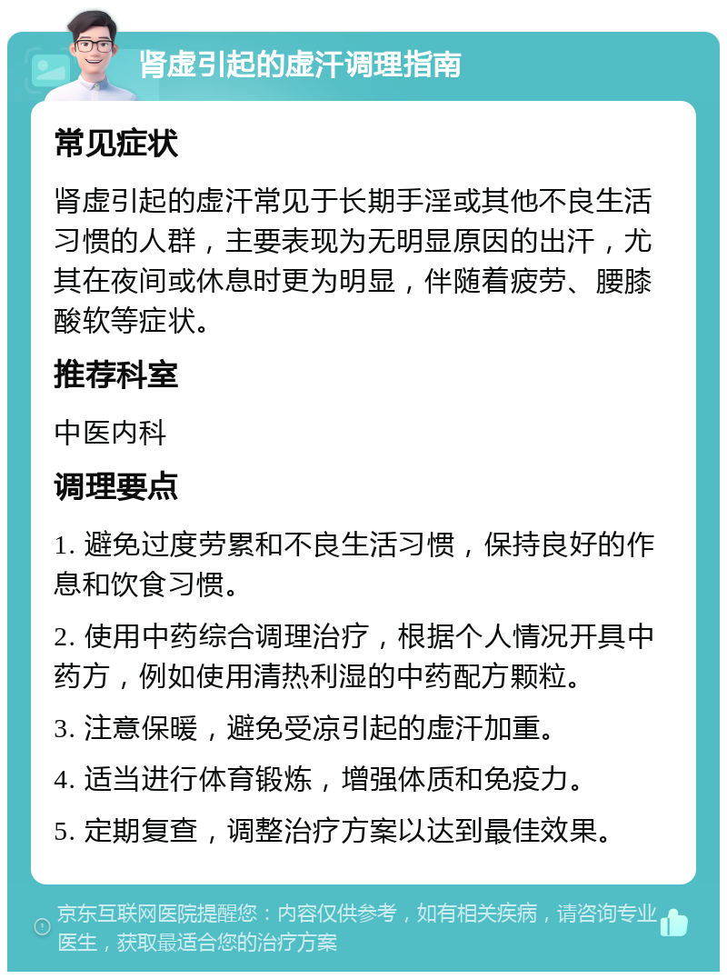 肾虚引起的虚汗调理指南 常见症状 肾虚引起的虚汗常见于长期手淫或其他不良生活习惯的人群，主要表现为无明显原因的出汗，尤其在夜间或休息时更为明显，伴随着疲劳、腰膝酸软等症状。 推荐科室 中医内科 调理要点 1. 避免过度劳累和不良生活习惯，保持良好的作息和饮食习惯。 2. 使用中药综合调理治疗，根据个人情况开具中药方，例如使用清热利湿的中药配方颗粒。 3. 注意保暖，避免受凉引起的虚汗加重。 4. 适当进行体育锻炼，增强体质和免疫力。 5. 定期复查，调整治疗方案以达到最佳效果。