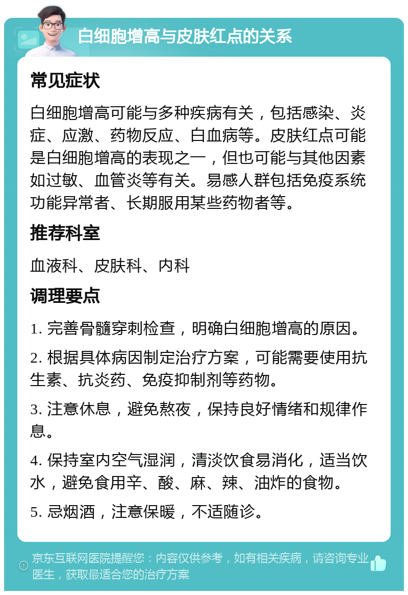 白细胞增高与皮肤红点的关系 常见症状 白细胞增高可能与多种疾病有关，包括感染、炎症、应激、药物反应、白血病等。皮肤红点可能是白细胞增高的表现之一，但也可能与其他因素如过敏、血管炎等有关。易感人群包括免疫系统功能异常者、长期服用某些药物者等。 推荐科室 血液科、皮肤科、内科 调理要点 1. 完善骨髓穿刺检查，明确白细胞增高的原因。 2. 根据具体病因制定治疗方案，可能需要使用抗生素、抗炎药、免疫抑制剂等药物。 3. 注意休息，避免熬夜，保持良好情绪和规律作息。 4. 保持室内空气湿润，清淡饮食易消化，适当饮水，避免食用辛、酸、麻、辣、油炸的食物。 5. 忌烟酒，注意保暖，不适随诊。