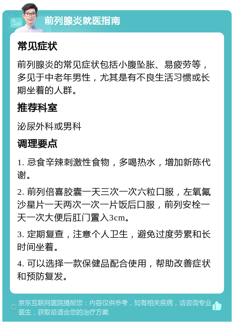 前列腺炎就医指南 常见症状 前列腺炎的常见症状包括小腹坠胀、易疲劳等，多见于中老年男性，尤其是有不良生活习惯或长期坐着的人群。 推荐科室 泌尿外科或男科 调理要点 1. 忌食辛辣刺激性食物，多喝热水，增加新陈代谢。 2. 前列倍喜胶囊一天三次一次六粒口服，左氧氟沙星片一天两次一次一片饭后口服，前列安栓一天一次大便后肛门置入3cm。 3. 定期复查，注意个人卫生，避免过度劳累和长时间坐着。 4. 可以选择一款保健品配合使用，帮助改善症状和预防复发。