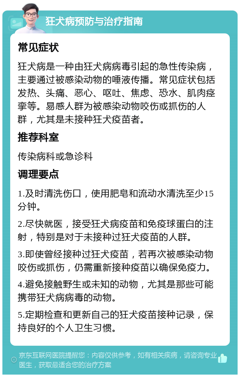 狂犬病预防与治疗指南 常见症状 狂犬病是一种由狂犬病病毒引起的急性传染病，主要通过被感染动物的唾液传播。常见症状包括发热、头痛、恶心、呕吐、焦虑、恐水、肌肉痉挛等。易感人群为被感染动物咬伤或抓伤的人群，尤其是未接种狂犬疫苗者。 推荐科室 传染病科或急诊科 调理要点 1.及时清洗伤口，使用肥皂和流动水清洗至少15分钟。 2.尽快就医，接受狂犬病疫苗和免疫球蛋白的注射，特别是对于未接种过狂犬疫苗的人群。 3.即使曾经接种过狂犬疫苗，若再次被感染动物咬伤或抓伤，仍需重新接种疫苗以确保免疫力。 4.避免接触野生或未知的动物，尤其是那些可能携带狂犬病病毒的动物。 5.定期检查和更新自己的狂犬疫苗接种记录，保持良好的个人卫生习惯。