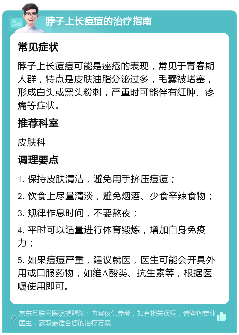 脖子上长痘痘的治疗指南 常见症状 脖子上长痘痘可能是痤疮的表现，常见于青春期人群，特点是皮肤油脂分泌过多，毛囊被堵塞，形成白头或黑头粉刺，严重时可能伴有红肿、疼痛等症状。 推荐科室 皮肤科 调理要点 1. 保持皮肤清洁，避免用手挤压痘痘； 2. 饮食上尽量清淡，避免烟酒、少食辛辣食物； 3. 规律作息时间，不要熬夜； 4. 平时可以适量进行体育锻炼，增加自身免疫力； 5. 如果痘痘严重，建议就医，医生可能会开具外用或口服药物，如维A酸类、抗生素等，根据医嘱使用即可。