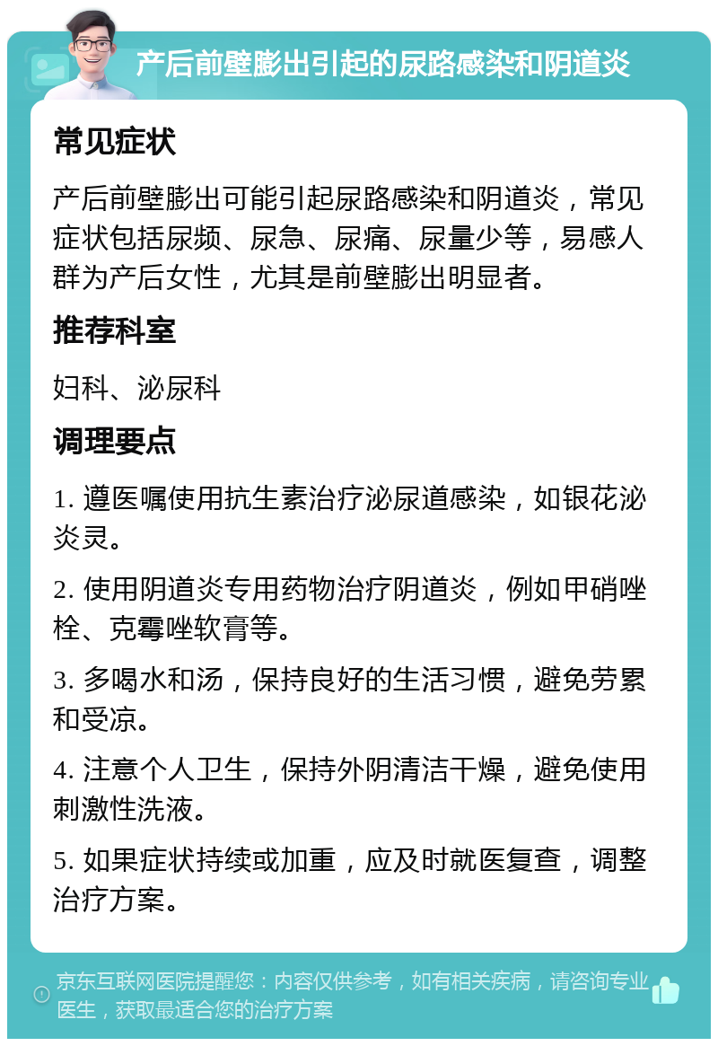 产后前壁膨出引起的尿路感染和阴道炎 常见症状 产后前壁膨出可能引起尿路感染和阴道炎，常见症状包括尿频、尿急、尿痛、尿量少等，易感人群为产后女性，尤其是前壁膨出明显者。 推荐科室 妇科、泌尿科 调理要点 1. 遵医嘱使用抗生素治疗泌尿道感染，如银花泌炎灵。 2. 使用阴道炎专用药物治疗阴道炎，例如甲硝唑栓、克霉唑软膏等。 3. 多喝水和汤，保持良好的生活习惯，避免劳累和受凉。 4. 注意个人卫生，保持外阴清洁干燥，避免使用刺激性洗液。 5. 如果症状持续或加重，应及时就医复查，调整治疗方案。