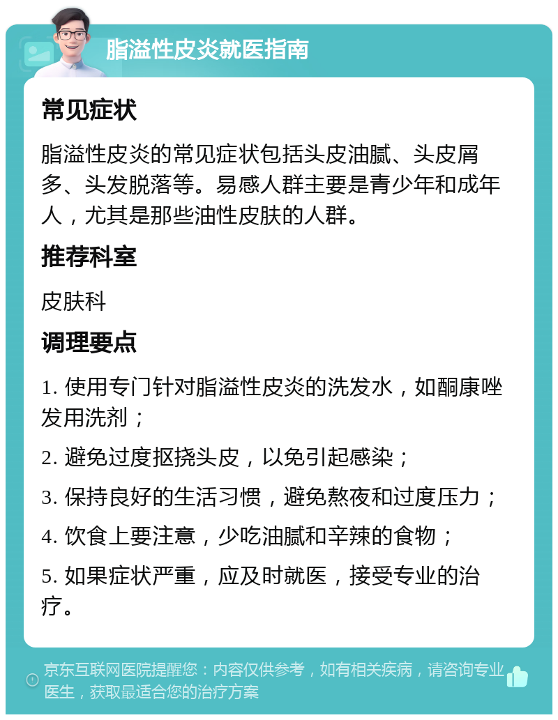 脂溢性皮炎就医指南 常见症状 脂溢性皮炎的常见症状包括头皮油腻、头皮屑多、头发脱落等。易感人群主要是青少年和成年人，尤其是那些油性皮肤的人群。 推荐科室 皮肤科 调理要点 1. 使用专门针对脂溢性皮炎的洗发水，如酮康唑发用洗剂； 2. 避免过度抠挠头皮，以免引起感染； 3. 保持良好的生活习惯，避免熬夜和过度压力； 4. 饮食上要注意，少吃油腻和辛辣的食物； 5. 如果症状严重，应及时就医，接受专业的治疗。