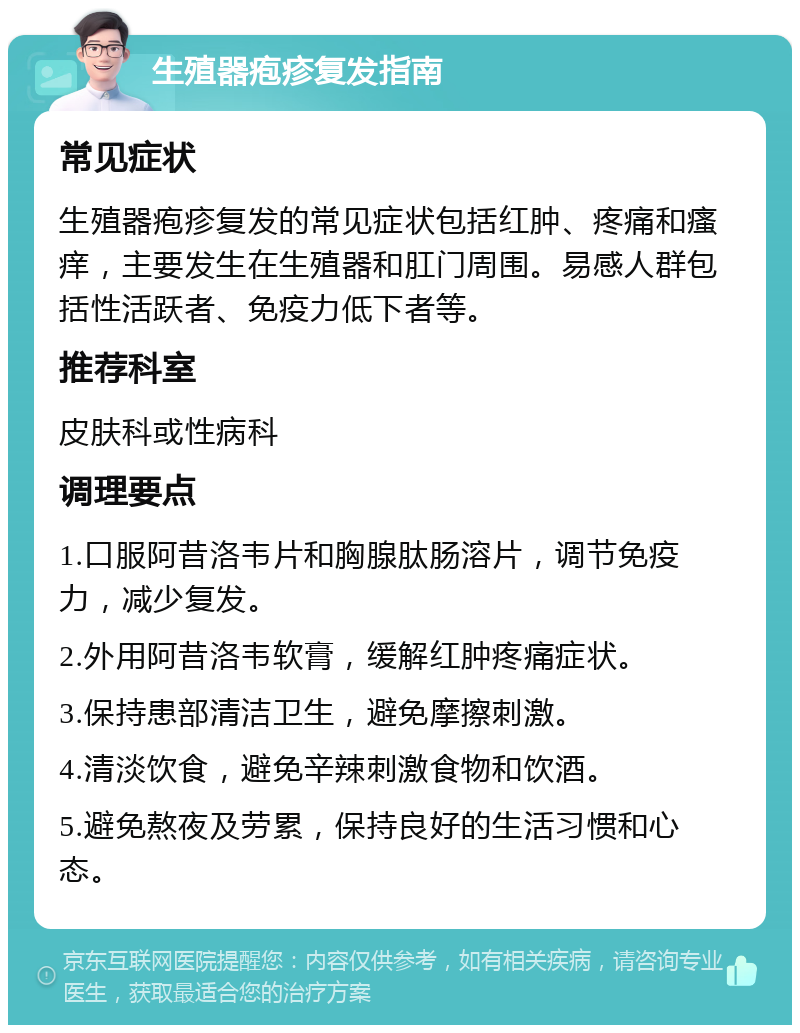 生殖器疱疹复发指南 常见症状 生殖器疱疹复发的常见症状包括红肿、疼痛和瘙痒，主要发生在生殖器和肛门周围。易感人群包括性活跃者、免疫力低下者等。 推荐科室 皮肤科或性病科 调理要点 1.口服阿昔洛韦片和胸腺肽肠溶片，调节免疫力，减少复发。 2.外用阿昔洛韦软膏，缓解红肿疼痛症状。 3.保持患部清洁卫生，避免摩擦刺激。 4.清淡饮食，避免辛辣刺激食物和饮酒。 5.避免熬夜及劳累，保持良好的生活习惯和心态。