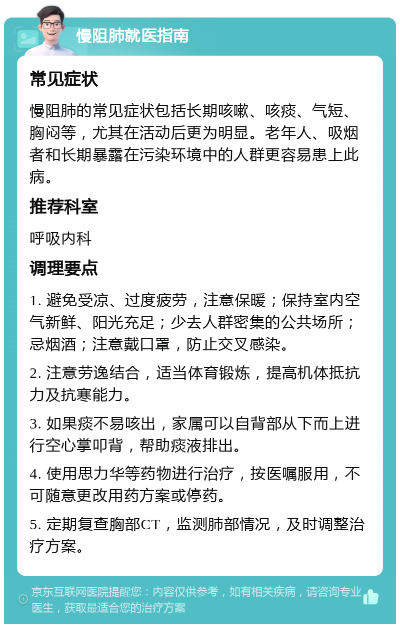 慢阻肺就医指南 常见症状 慢阻肺的常见症状包括长期咳嗽、咳痰、气短、胸闷等，尤其在活动后更为明显。老年人、吸烟者和长期暴露在污染环境中的人群更容易患上此病。 推荐科室 呼吸内科 调理要点 1. 避免受凉、过度疲劳，注意保暖；保持室内空气新鲜、阳光充足；少去人群密集的公共场所；忌烟酒；注意戴口罩，防止交叉感染。 2. 注意劳逸结合，适当体育锻炼，提高机体抵抗力及抗寒能力。 3. 如果痰不易咳出，家属可以自背部从下而上进行空心掌叩背，帮助痰液排出。 4. 使用思力华等药物进行治疗，按医嘱服用，不可随意更改用药方案或停药。 5. 定期复查胸部CT，监测肺部情况，及时调整治疗方案。