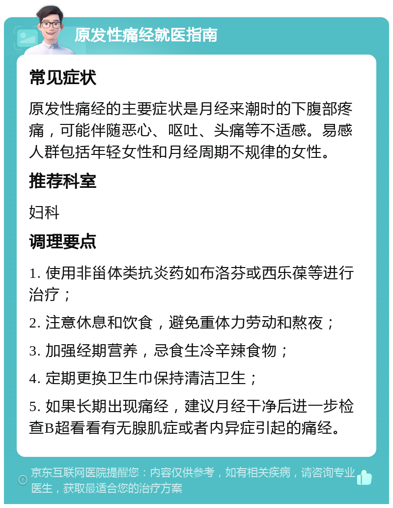 原发性痛经就医指南 常见症状 原发性痛经的主要症状是月经来潮时的下腹部疼痛，可能伴随恶心、呕吐、头痛等不适感。易感人群包括年轻女性和月经周期不规律的女性。 推荐科室 妇科 调理要点 1. 使用非甾体类抗炎药如布洛芬或西乐葆等进行治疗； 2. 注意休息和饮食，避免重体力劳动和熬夜； 3. 加强经期营养，忌食生冷辛辣食物； 4. 定期更换卫生巾保持清洁卫生； 5. 如果长期出现痛经，建议月经干净后进一步检查B超看看有无腺肌症或者内异症引起的痛经。