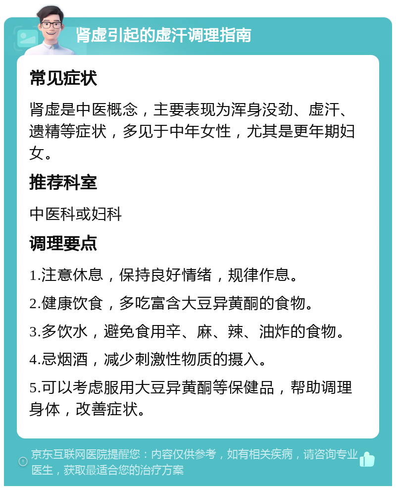 肾虚引起的虚汗调理指南 常见症状 肾虚是中医概念，主要表现为浑身没劲、虚汗、遗精等症状，多见于中年女性，尤其是更年期妇女。 推荐科室 中医科或妇科 调理要点 1.注意休息，保持良好情绪，规律作息。 2.健康饮食，多吃富含大豆异黄酮的食物。 3.多饮水，避免食用辛、麻、辣、油炸的食物。 4.忌烟酒，减少刺激性物质的摄入。 5.可以考虑服用大豆异黄酮等保健品，帮助调理身体，改善症状。