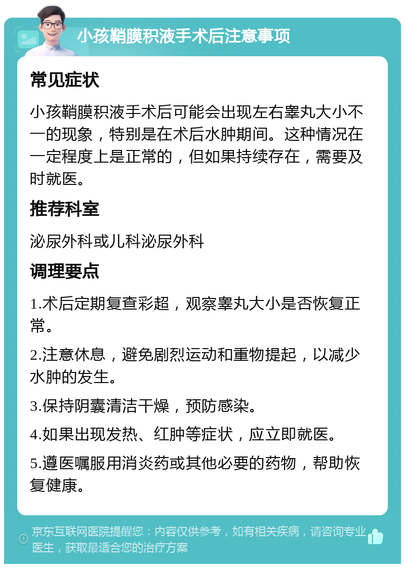 小孩鞘膜积液手术后注意事项 常见症状 小孩鞘膜积液手术后可能会出现左右睾丸大小不一的现象，特别是在术后水肿期间。这种情况在一定程度上是正常的，但如果持续存在，需要及时就医。 推荐科室 泌尿外科或儿科泌尿外科 调理要点 1.术后定期复查彩超，观察睾丸大小是否恢复正常。 2.注意休息，避免剧烈运动和重物提起，以减少水肿的发生。 3.保持阴囊清洁干燥，预防感染。 4.如果出现发热、红肿等症状，应立即就医。 5.遵医嘱服用消炎药或其他必要的药物，帮助恢复健康。