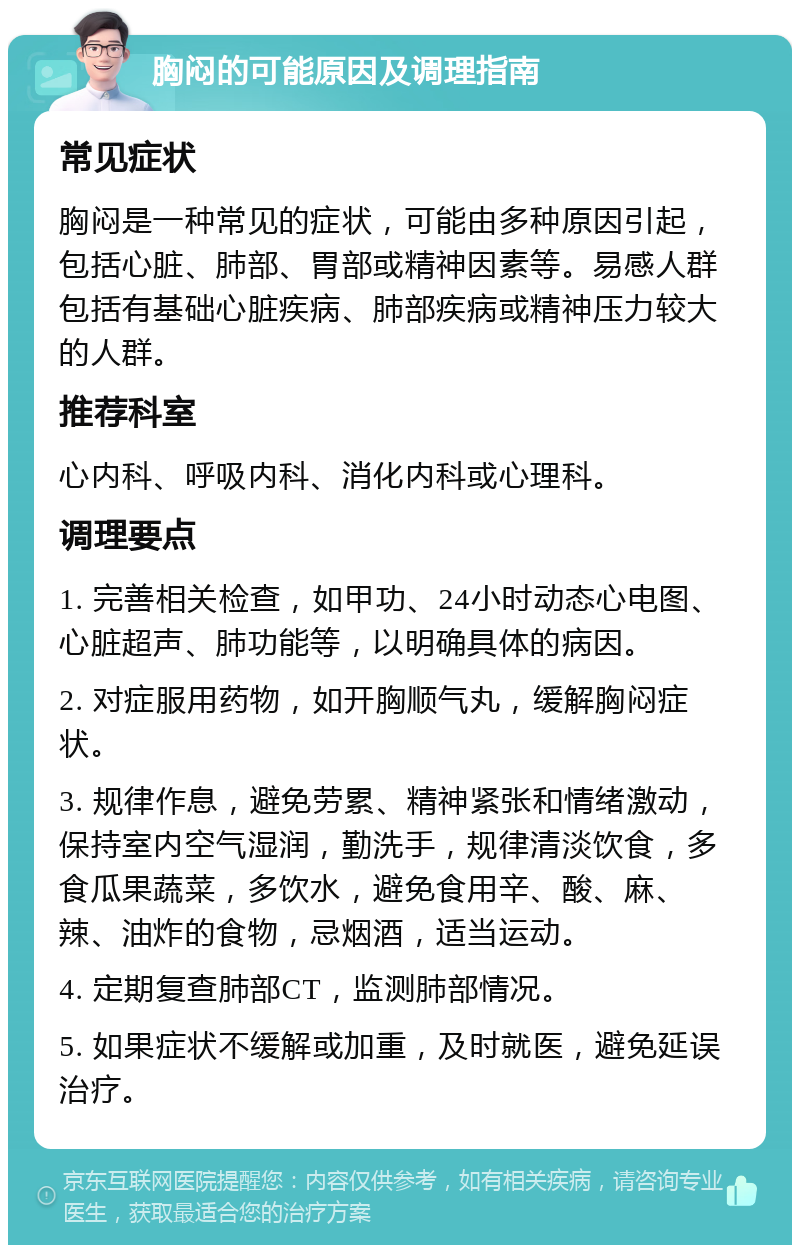 胸闷的可能原因及调理指南 常见症状 胸闷是一种常见的症状，可能由多种原因引起，包括心脏、肺部、胃部或精神因素等。易感人群包括有基础心脏疾病、肺部疾病或精神压力较大的人群。 推荐科室 心内科、呼吸内科、消化内科或心理科。 调理要点 1. 完善相关检查，如甲功、24小时动态心电图、心脏超声、肺功能等，以明确具体的病因。 2. 对症服用药物，如开胸顺气丸，缓解胸闷症状。 3. 规律作息，避免劳累、精神紧张和情绪激动，保持室内空气湿润，勤洗手，规律清淡饮食，多食瓜果蔬菜，多饮水，避免食用辛、酸、麻、辣、油炸的食物，忌烟酒，适当运动。 4. 定期复查肺部CT，监测肺部情况。 5. 如果症状不缓解或加重，及时就医，避免延误治疗。