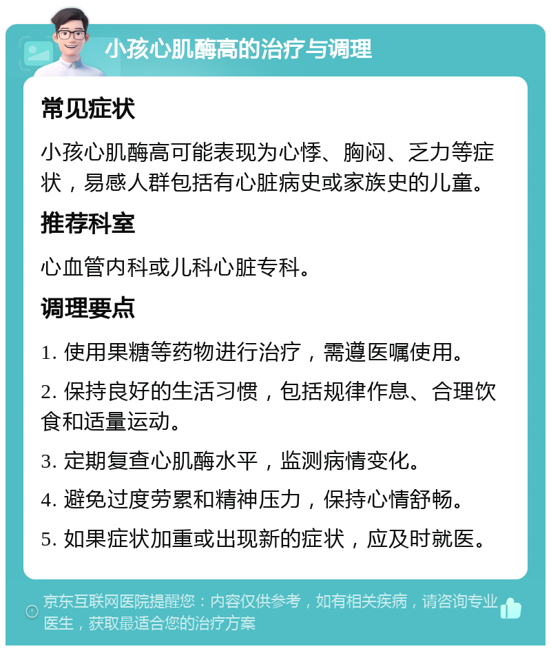 小孩心肌酶高的治疗与调理 常见症状 小孩心肌酶高可能表现为心悸、胸闷、乏力等症状，易感人群包括有心脏病史或家族史的儿童。 推荐科室 心血管内科或儿科心脏专科。 调理要点 1. 使用果糖等药物进行治疗，需遵医嘱使用。 2. 保持良好的生活习惯，包括规律作息、合理饮食和适量运动。 3. 定期复查心肌酶水平，监测病情变化。 4. 避免过度劳累和精神压力，保持心情舒畅。 5. 如果症状加重或出现新的症状，应及时就医。