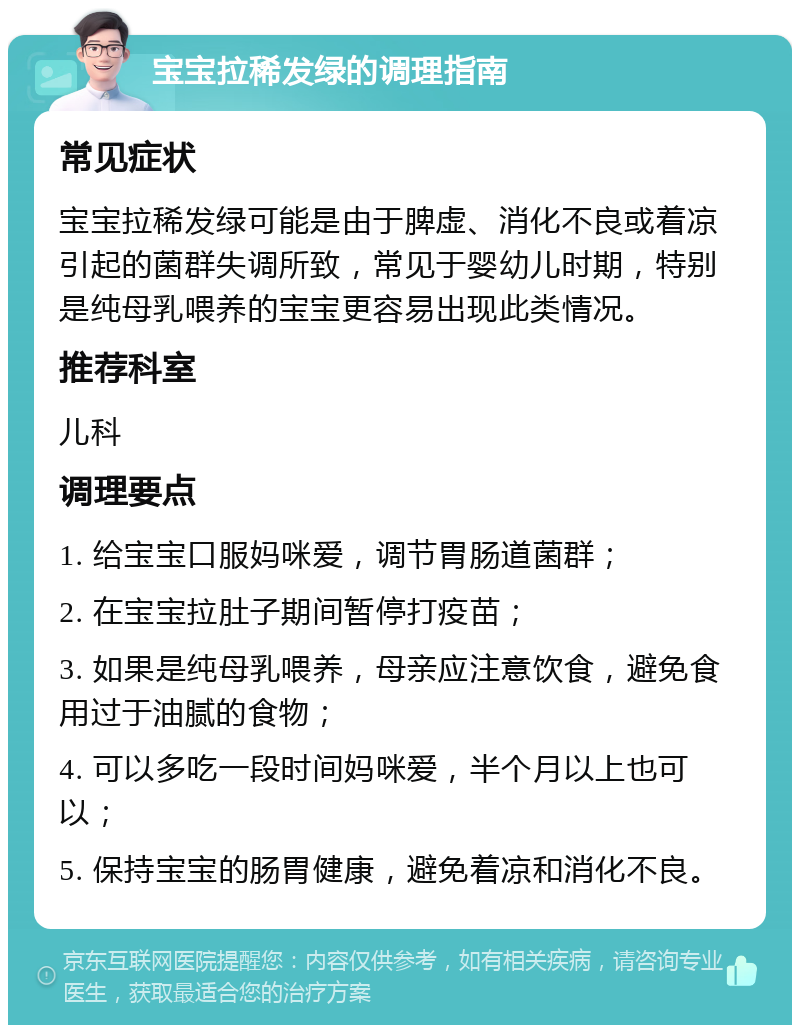 宝宝拉稀发绿的调理指南 常见症状 宝宝拉稀发绿可能是由于脾虚、消化不良或着凉引起的菌群失调所致，常见于婴幼儿时期，特别是纯母乳喂养的宝宝更容易出现此类情况。 推荐科室 儿科 调理要点 1. 给宝宝口服妈咪爱，调节胃肠道菌群； 2. 在宝宝拉肚子期间暂停打疫苗； 3. 如果是纯母乳喂养，母亲应注意饮食，避免食用过于油腻的食物； 4. 可以多吃一段时间妈咪爱，半个月以上也可以； 5. 保持宝宝的肠胃健康，避免着凉和消化不良。